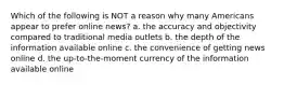 Which of the following is NOT a reason why many Americans appear to prefer online news? a. the accuracy and objectivity compared to traditional media outlets b. the depth of the information available online c. the convenience of getting news online d. the up-to-the-moment currency of the information available online