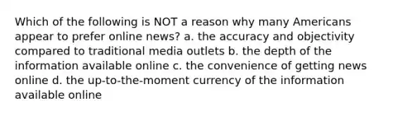 Which of the following is NOT a reason why many Americans appear to prefer online news? a. the accuracy and objectivity compared to traditional media outlets b. the depth of the information available online c. the convenience of getting news online d. the up-to-the-moment currency of the information available online