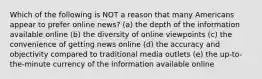 Which of the following is NOT a reason that many Americans appear to prefer online news? (a) the depth of the information available online (b) the diversity of online viewpoints (c) the convenience of getting news online (d) the accuracy and objectivity compared to traditional media outlets (e) the up-to-the-minute currency of the information available online