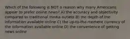 Which of the following is NOT a reason why many Americans appear to prefer online news? A) the accuracy and objectivity compared to traditional media outlets B) the depth of the information available online C) the up-to-the-moment currency of the information available online D) the convenience of getting news online