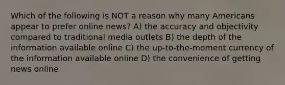 Which of the following is NOT a reason why many Americans appear to prefer online news? A) the accuracy and objectivity compared to traditional media outlets B) the depth of the information available online C) the up-to-the-moment currency of the information available online D) the convenience of getting news online