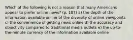 Which of the following is not a reason that many Americans appear to prefer online news? (p. 187) a) the depth of the information available online b) the diversity of online viewpoints c) the convenience of getting news online d) the accuracy and objectivity compared to traditional media outlets e) the up-to-the-minute currency of the information available online