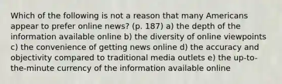 Which of the following is not a reason that many Americans appear to prefer online news? (p. 187) a) the depth of the information available online b) the diversity of online viewpoints c) the convenience of getting news online d) the accuracy and objectivity compared to traditional media outlets e) the up-to-the-minute currency of the information available online