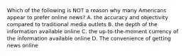 Which of the following is NOT a reason why many Americans appear to prefer online news? A. the accuracy and objectivity compared to traditional media outlets B. the depth of the information available online C. the up-to-the-moment currency of the information available online D. The convenience of getting news online