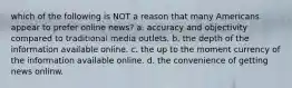 which of the following is NOT a reason that many Americans appear to prefer online news? a. accuracy and objectivity compared to traditional media outlets. b. the depth of the information available online. c. the up to the moment currency of the information available online. d. the convenience of getting news onlinw.