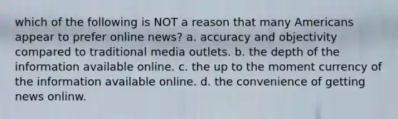 which of the following is NOT a reason that many Americans appear to prefer online news? a. accuracy and objectivity compared to traditional media outlets. b. the depth of the information available online. c. the up to the moment currency of the information available online. d. the convenience of getting news onlinw.