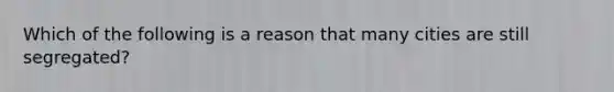 Which of the following is a reason that many cities are still segregated?