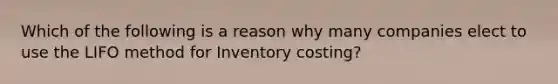 Which of the following is a reason why many companies elect to use the LIFO method for Inventory costing?