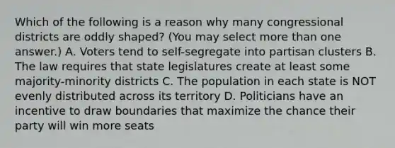 Which of the following is a reason why many congressional districts are oddly shaped? (You may select more than one answer.) A. Voters tend to self-segregate into partisan clusters B. The law requires that state legislatures create at least some majority-minority districts C. The population in each state is NOT evenly distributed across its territory D. Politicians have an incentive to draw boundaries that maximize the chance their party will win more seats