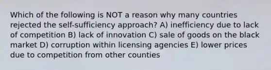 Which of the following is NOT a reason why many countries rejected the self-sufficiency approach? A) inefficiency due to lack of competition B) lack of innovation C) sale of goods on the black market D) corruption within licensing agencies E) lower prices due to competition from other counties