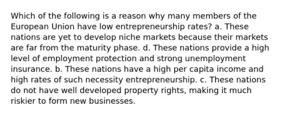 Which of the following is a reason why many members of the European Union have low entrepreneurship rates? a. These nations are yet to develop niche markets because their markets are far from the maturity phase. d. These nations provide a high level of employment protection and strong unemployment insurance. b. These nations have a high per capita income and high rates of such necessity entrepreneurship. c. These nations do not have well developed property rights, making it much riskier to form new businesses.