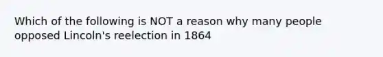 Which of the following is NOT a reason why many people opposed Lincoln's reelection in 1864