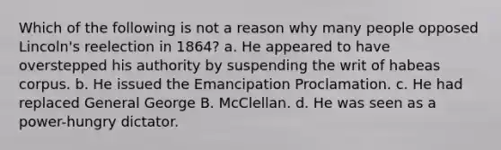 Which of the following is not a reason why many people opposed Lincoln's reelection in 1864? a. He appeared to have overstepped his authority by suspending the writ of habeas corpus. b. He issued the Emancipation Proclamation. c. He had replaced General George B. McClellan. d. He was seen as a power-hungry dictator.