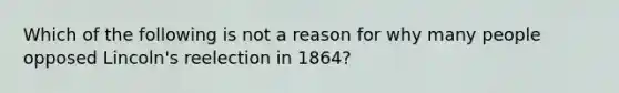 Which of the following is not a reason for why many people opposed Lincoln's reelection in 1864?