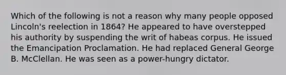 Which of the following is not a reason why many people opposed Lincoln's reelection in 1864? He appeared to have overstepped his authority by suspending the writ of habeas corpus. He issued the Emancipation Proclamation. He had replaced General George B. McClellan. He was seen as a power-hungry dictator.