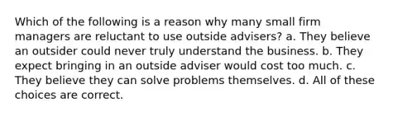 Which of the following is a reason why many small firm managers are reluctant to use outside advisers? a. They believe an outsider could never truly understand the business. b. They expect bringing in an outside adviser would cost too much. c. They believe they can solve problems themselves. d. All of these choices are correct.