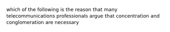 which of the following is the reason that many telecommunications professionals argue that concentration and conglomeration are necessary