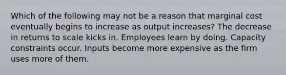 Which of the following may not be a reason that marginal cost eventually begins to increase as output increases? The decrease in returns to scale kicks in. Employees learn by doing. Capacity constraints occur. Inputs become more expensive as the firm uses more of them.