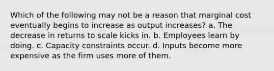 Which of the following may not be a reason that marginal cost eventually begins to increase as output increases? a. The decrease in returns to scale kicks in. b. Employees learn by doing. c. Capacity constraints occur. d. Inputs become more expensive as the firm uses more of them.