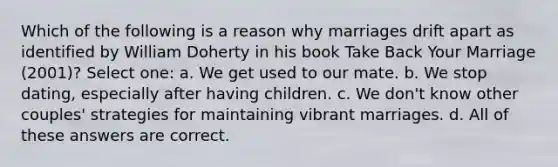 Which of the following is a reason why marriages drift apart as identified by William Doherty in his book Take Back Your Marriage (2001)? Select one: a. We get used to our mate. b. We stop dating, especially after having children. c. We don't know other couples' strategies for maintaining vibrant marriages. d. All of these answers are correct.