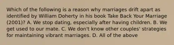 Which of the following is a reason why marriages drift apart as identified by William Doherty in his book Take Back Your Marriage (2001)? A. We stop dating, especially after having children. B. We get used to our mate. C. We don't know other couples' strategies for maintaining vibrant marriages. D. All of the above