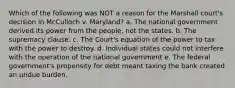 Which of the following was NOT a reason for the Marshall court's decision in McCulloch v. Maryland? a. The national government derived its power from the people, not the states. b. The supremacy clause. c. The Court's equation of the power to tax with the power to destroy. d. Individual states could not interfere with the operation of the national government e. The federal government's propensity for debt meant taxing the bank created an undue burden.