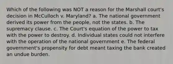 Which of the following was NOT a reason for the Marshall court's decision in McCulloch v. Maryland? a. The national government derived its power from the people, not the states. b. The supremacy clause. c. The Court's equation of the power to tax with the power to destroy. d. Individual states could not interfere with the operation of the national government e. The federal government's propensity for debt meant taxing the bank created an undue burden.