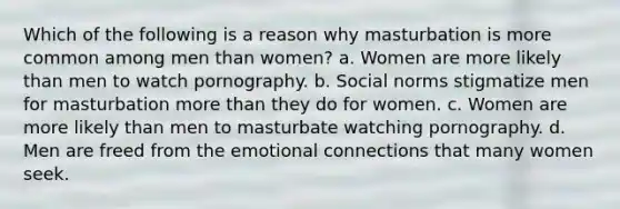 Which of the following is a reason why masturbation is more common among men than women? a. Women are more likely than men to watch pornography. b. Social norms stigmatize men for masturbation more than they do for women. c. Women are more likely than men to masturbate watching pornography. d. Men are freed from the emotional connections that many women seek.