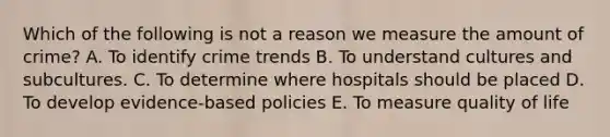 Which of the following is not a reason we measure the amount of crime? A. To identify crime trends B. To understand cultures and subcultures. C. To determine where hospitals should be placed D. To develop evidence-based policies E. To measure quality of life