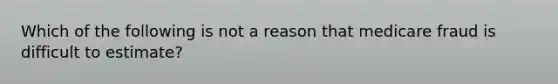 Which of the following is not a reason that medicare fraud is difficult to estimate?