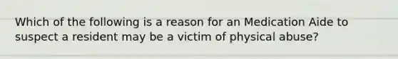 Which of the following is a reason for an Medication Aide to suspect a resident may be a victim of physical abuse?