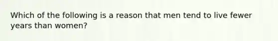 Which of the following is a reason that men tend to live fewer years than women?