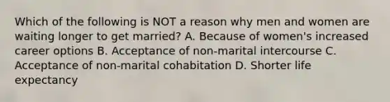 Which of the following is NOT a reason why men and women are waiting longer to get married? A. Because of women's increased career options B. Acceptance of non-marital intercourse C. Acceptance of non-marital cohabitation D. Shorter life expectancy