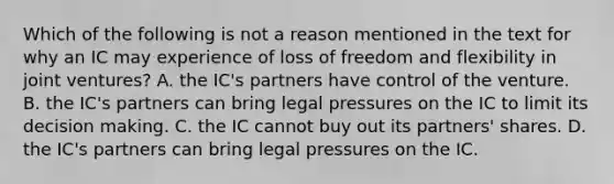 Which of the following is not a reason mentioned in the text for why an IC may experience of loss of freedom and flexibility in joint ventures? A. the IC's partners have control of the venture. B. the IC's partners can bring legal pressures on the IC to limit its decision making. C. the IC cannot buy out its partners' shares. D. the IC's partners can bring legal pressures on the IC.