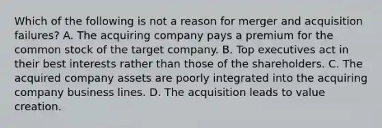 Which of the following is not a reason for merger and acquisition failures? A. The acquiring company pays a premium for the common stock of the target company. B. Top executives act in their best interests rather than those of the shareholders. C. The acquired company assets are poorly integrated into the acquiring company business lines. D. The acquisition leads to value creation.