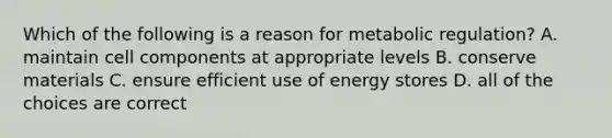 Which of the following is a reason for metabolic regulation? A. maintain cell components at appropriate levels B. conserve materials C. ensure efficient use of energy stores D. all of the choices are correct