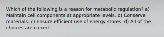 Which of the following is a reason for metabolic regulation? a) Maintain cell components at appropriate levels. b) Conserve materials. c) Ensure efficient use of energy stores. d) All of the choices are correct