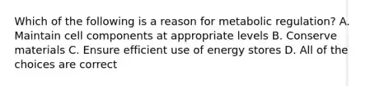 Which of the following is a reason for metabolic regulation? A. Maintain cell components at appropriate levels B. Conserve materials C. Ensure efficient use of energy stores D. All of the choices are correct