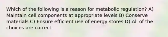 Which of the following is a reason for metabolic regulation? A) Maintain cell components at appropriate levels B) Conserve materials C) Ensure efficient use of energy stores D) All of the choices are correct.