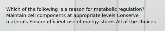 Which of the following is a reason for metabolic regulation? Maintain cell components at appropriate levels Conserve materials Ensure efficient use of energy stores All of the choices