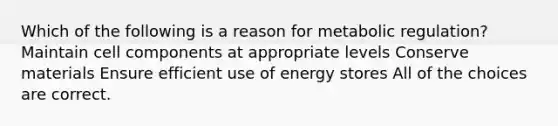 Which of the following is a reason for metabolic regulation? Maintain cell components at appropriate levels Conserve materials Ensure efficient use of energy stores All of the choices are correct.