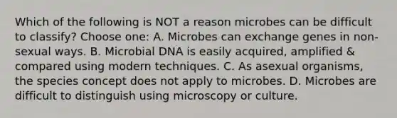 Which of the following is NOT a reason microbes can be difficult to classify? Choose one: A. Microbes can exchange genes in non-sexual ways. B. Microbial DNA is easily acquired, amplified & compared using modern techniques. C. As asexual organisms, the species concept does not apply to microbes. D. Microbes are difficult to distinguish using microscopy or culture.