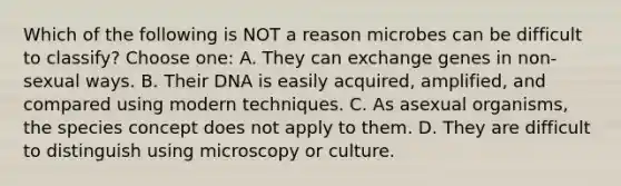 Which of the following is NOT a reason microbes can be difficult to classify? Choose one: A. They can exchange genes in non-sexual ways. B. Their DNA is easily acquired, amplified, and compared using modern techniques. C. As asexual organisms, the species concept does not apply to them. D. They are difficult to distinguish using microscopy or culture.