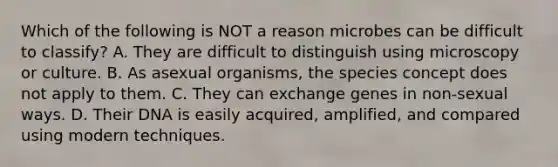 Which of the following is NOT a reason microbes can be difficult to classify? A. They are difficult to distinguish using microscopy or culture. B. As asexual organisms, the species concept does not apply to them. C. They can exchange genes in non-sexual ways. D. Their DNA is easily acquired, amplified, and compared using modern techniques.