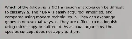 Which of the following is NOT a reason microbes can be difficult to classify? a. Their DNA is easily acquired, amplified, and compared using modern techniques. b. They can exchange genes in non-sexual ways. c. They are difficult to distinguish using microscopy or culture. d. As asexual organisms, the species concept does not apply to them.