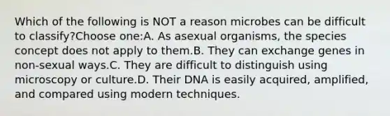 Which of the following is NOT a reason microbes can be difficult to classify?Choose one:A. As asexual organisms, the species concept does not apply to them.B. They can exchange genes in non-sexual ways.C. They are difficult to distinguish using microscopy or culture.D. Their DNA is easily acquired, amplified, and compared using modern techniques.