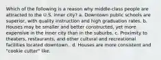 Which of the following is a reason why middle-class people are attracted to the U.S. inner city? a. Downtown public schools are superior, with quality instruction and high graduation rates. b. Houses may be smaller and better constructed, yet more expensive in the inner city than in the suburbs. c. Proximity to theaters, restaurants, and other cultural and recreational facilities located downtown.. d. Houses are more consistent and "cookie cutter" like.