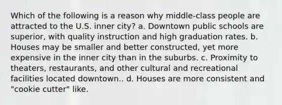 Which of the following is a reason why middle-class people are attracted to the U.S. inner city? a. Downtown public schools are superior, with quality instruction and high graduation rates. b. Houses may be smaller and better constructed, yet more expensive in the inner city than in the suburbs. c. Proximity to theaters, restaurants, and other cultural and recreational facilities located downtown.. d. Houses are more consistent and "cookie cutter" like.