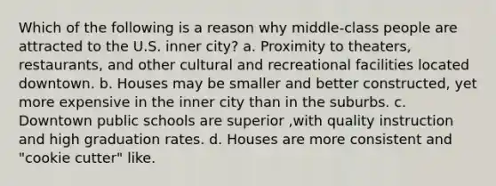 Which of the following is a reason why middle-class people are attracted to the U.S. inner city? a. Proximity to theaters, restaurants, and other cultural and recreational facilities located downtown. b. Houses may be smaller and better constructed, yet more expensive in the inner city than in the suburbs. c. Downtown public schools are superior ,with quality instruction and high graduation rates. d. Houses are more consistent and "cookie cutter" like.