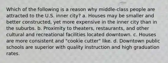 Which of the following is a reason why middle-class people are attracted to the U.S. inner city? a. Houses may be smaller and better constructed, yet more expensive in the inner city than in the suburbs. b. Proximity to theaters, restaurants, and other cultural and recreational facilities located downtown. c. Houses are more consistent and "cookie cutter" like. d. Downtown public schools are superior with quality instruction and high graduation rates.